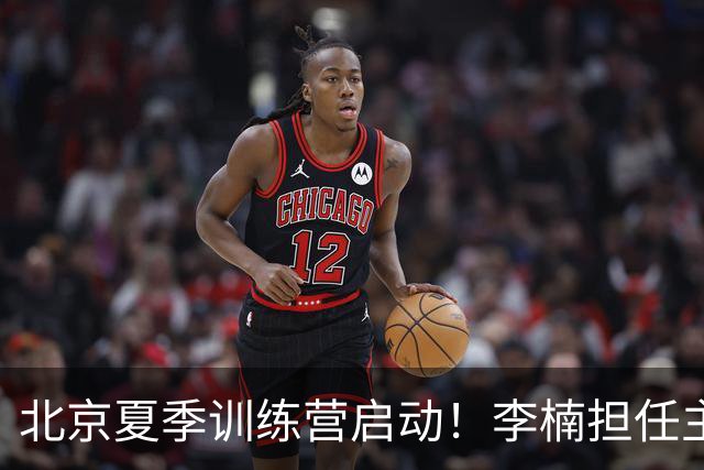 北京夏季训练营启动！李楠担任主帅，许利民任总教练，赵睿已归队！